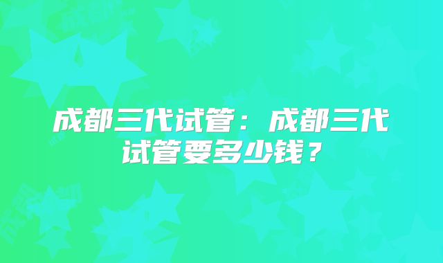 成都三代试管:成都三代试管要多少钱?