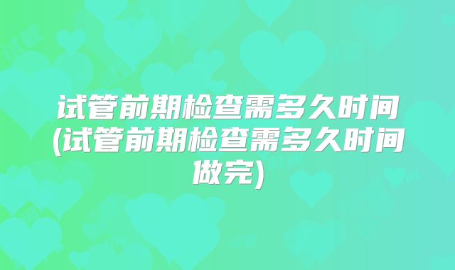 试管前期检查需多久时间(试管前期检查需多久时间做完)