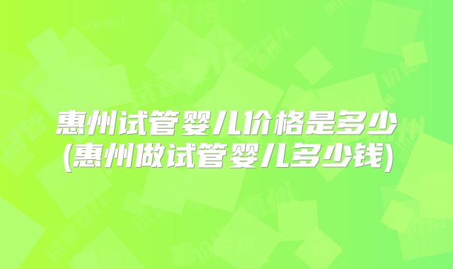 惠州试管婴儿价格是多少(惠州做试管婴儿多少钱)