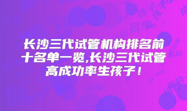 长沙三代试管机构排名前十名单一览,长沙三代试管高成功率生孩子！