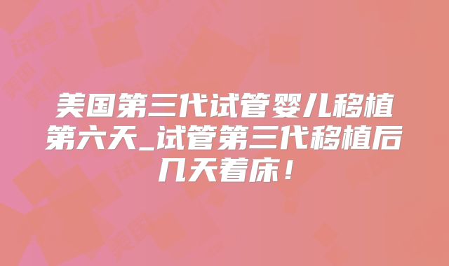美国第三代试管婴儿移植第六天_试管第三代移植后几天着床！