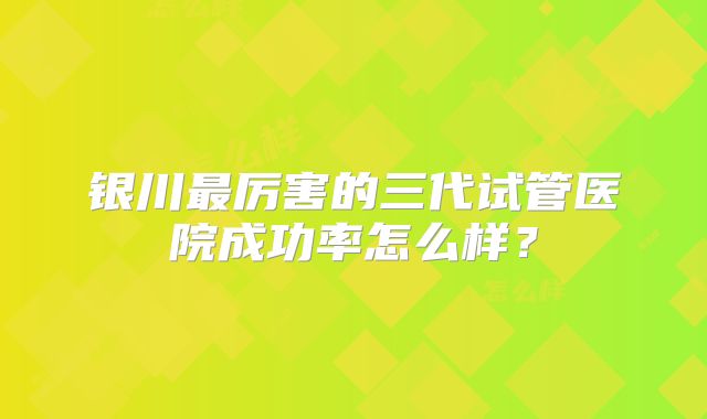 银川最厉害的三代试管医院成功率怎么样?