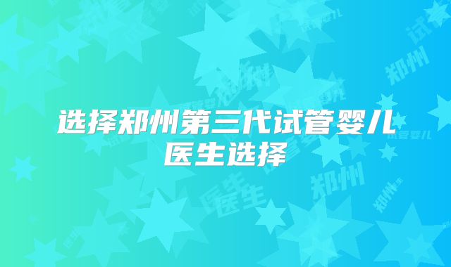 选择郑州第三代试管婴儿医生选择