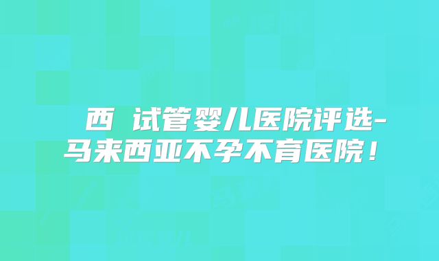 馬來西亞试管婴儿医院评选-马来西亚不孕不育医院！