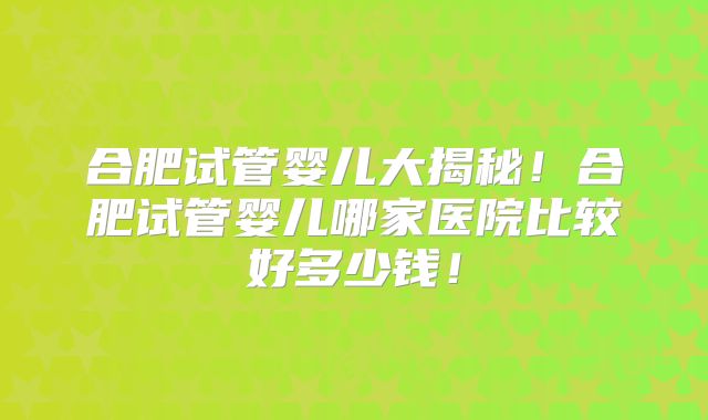 合肥试管婴儿大揭秘！合肥试管婴儿哪家医院比较好多少钱！