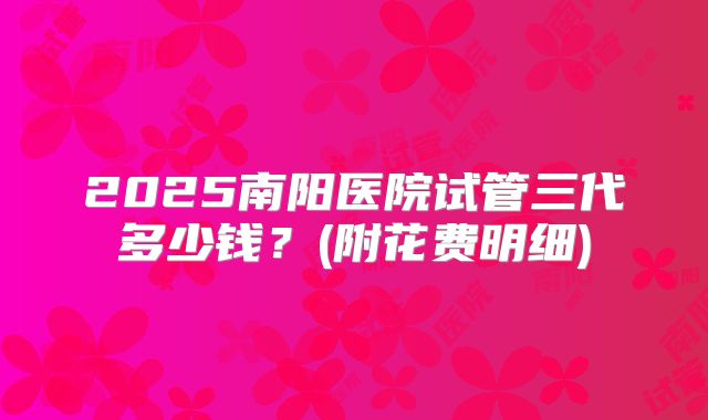 2025南阳医院试管三代多少钱?(附花费明细)