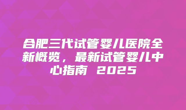 合肥三代试管婴儿医院全新概览，最新试管婴儿中心指南 2025