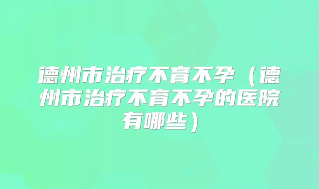 德州市治疗不育不孕(德州市治疗不育不孕的医院有哪些)