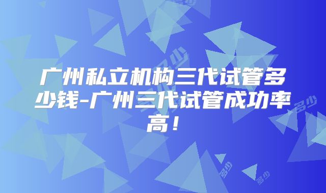 广州私立机构三代试管多少钱-广州三代试管成功率高！