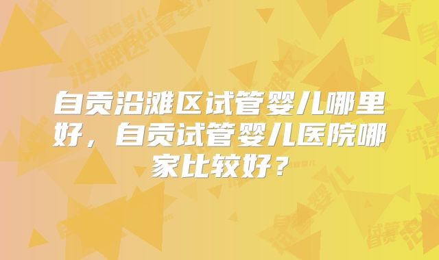 自贡沿滩区试管婴儿哪里好,自贡试管婴儿医院哪家比较好?
