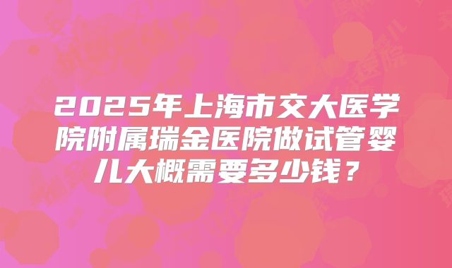 2025年上海市交大医学院附属瑞金医院做试管婴儿大概需要多少钱?