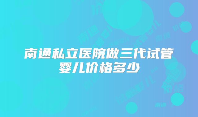 南通私立医院做三代试管婴儿价格多少