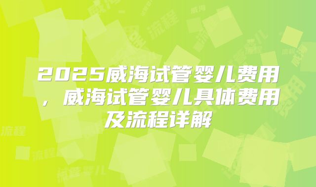 2025威海试管婴儿费用，威海试管婴儿具体费用及流程详解