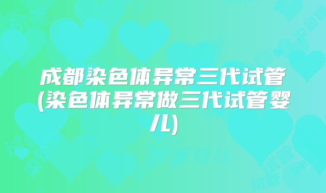 成都染色体异常三代试管(染色体异常做三代试管婴儿)