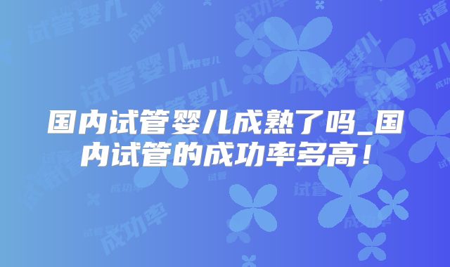 国内试管婴儿成熟了吗_国内试管的成功率多高!