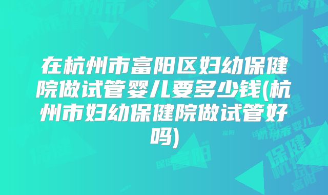 在杭州市富阳区妇幼保健院做试管婴儿要多少钱(杭州市妇幼保健院做试管好吗)