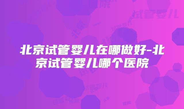 北京试管婴儿在哪做好-北京试管婴儿哪个医院