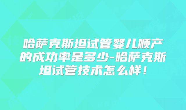 哈萨克斯坦试管婴儿顺产的成功率是多少-哈萨克斯坦试管技术怎么样！