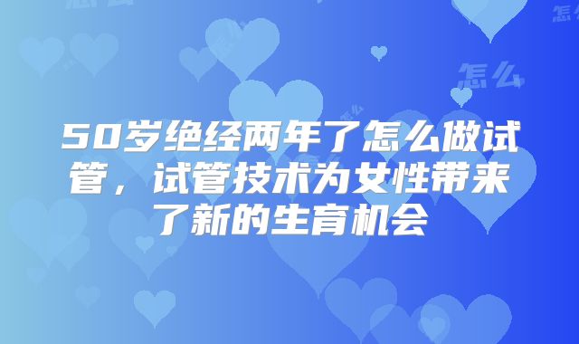 50岁绝经两年了怎么做试管，试管技术为女性带来了新的生育机会