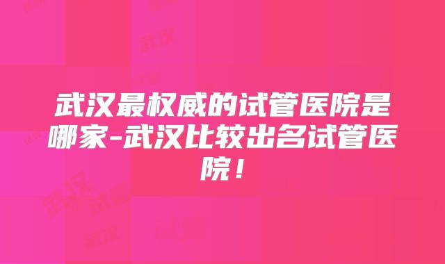 武汉最权威的试管医院是哪家-武汉比较出名试管医院！