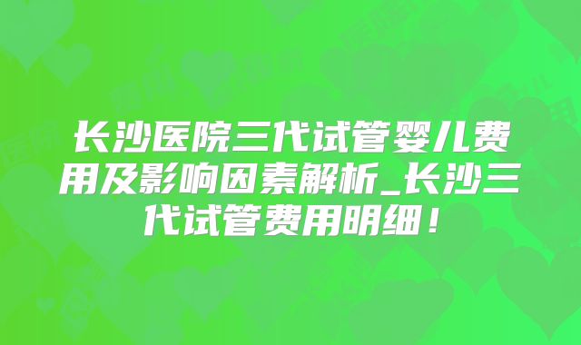 长沙医院三代试管婴儿费用及影响因素解析_长沙三代试管费用明细!