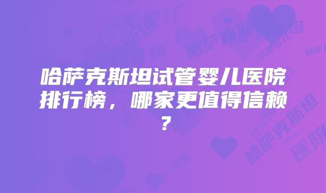 哈萨克斯坦试管婴儿医院排行榜,哪家更值得信赖?