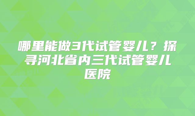 哪里能做3代试管婴儿？探寻河北省内三代试管婴儿医院