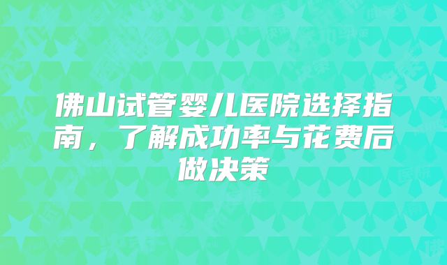 佛山试管婴儿医院选择指南，了解成功率与花费后做决策
