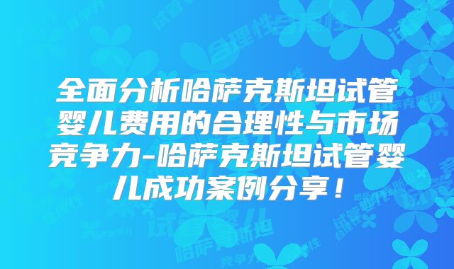 全面分析哈萨克斯坦试管婴儿费用的合理性与市场竞争力-哈萨克斯坦试管婴儿成功案例分享！