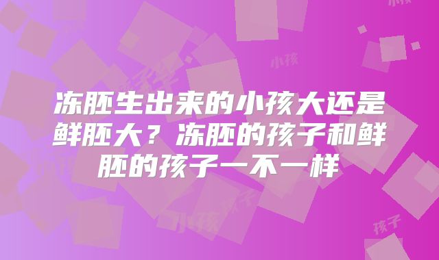 冻胚生出来的小孩大还是鲜胚大？冻胚的孩子和鲜胚的孩子一不一样