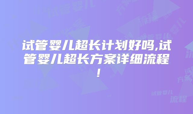 试管婴儿超长计划好吗,试管婴儿超长方案详细流程！