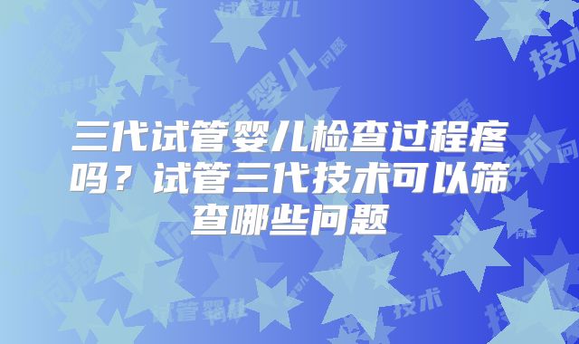 三代试管婴儿检查过程疼吗？试管三代技术可以筛查哪些问题