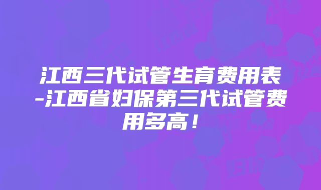 江西三代试管生育费用表-江西省妇保第三代试管费用多高！