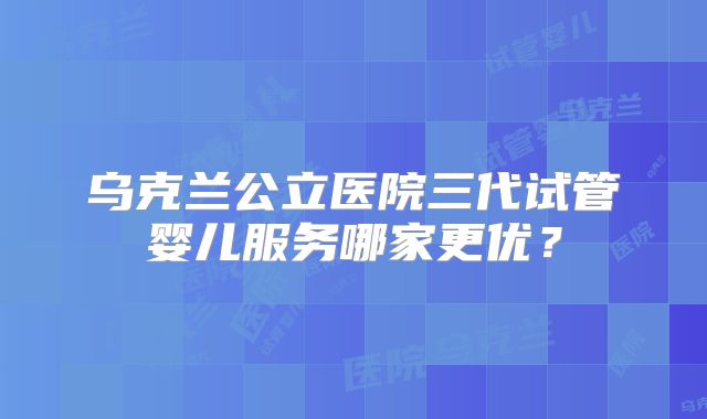 乌克兰公立医院三代试管婴儿服务哪家更优？