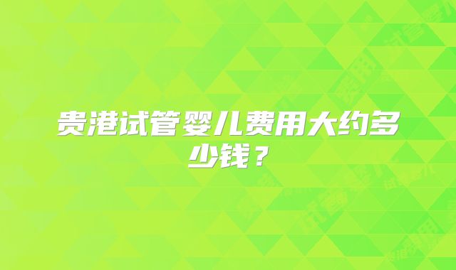 贵港试管婴儿费用大约多少钱？