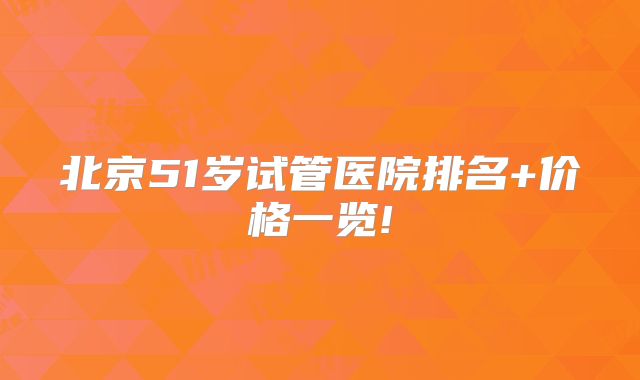 北京51岁试管医院排名+价格一览!