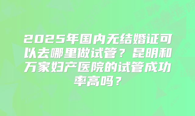 2025年国内无结婚证可以去哪里做试管？昆明和万家妇产医院的试管成功率高吗？