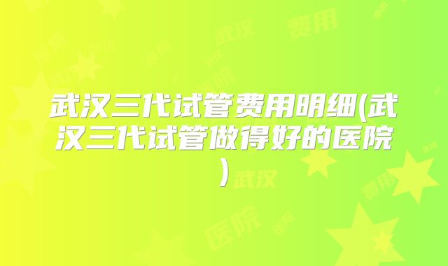 武汉三代试管费用明细(武汉三代试管做得好的医院)