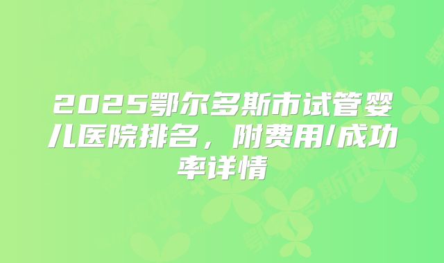 2025鄂尔多斯市试管婴儿医院排名，附费用/成功率详情
