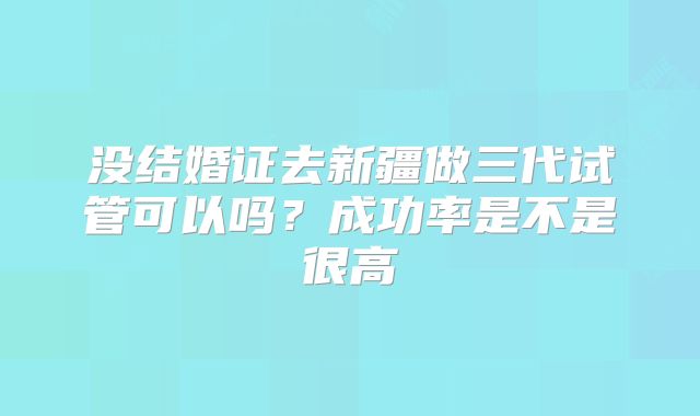 没结婚证去新疆做三代试管可以吗?成功率是不是很高