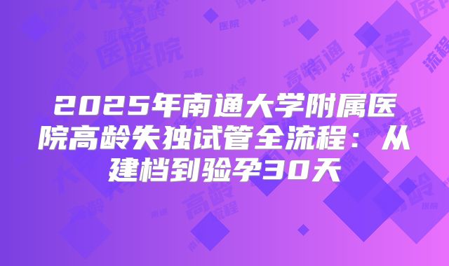 2025年南通大学附属医院高龄失独试管全流程：从建档到验孕30天
