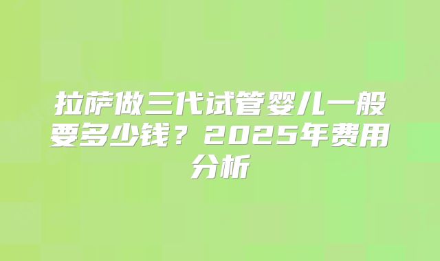 拉萨做三代试管婴儿一般要多少钱？2025年费用分析