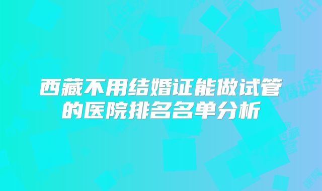 西藏不用结婚证能做试管的医院排名名单分析