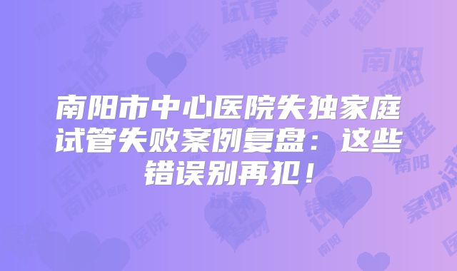 南阳市中心医院失独家庭试管失败案例复盘:这些错误别再犯!