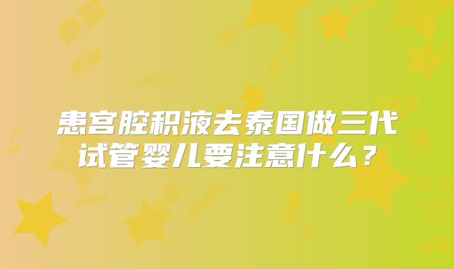 患宫腔积液去泰国做三代试管婴儿要注意什么？