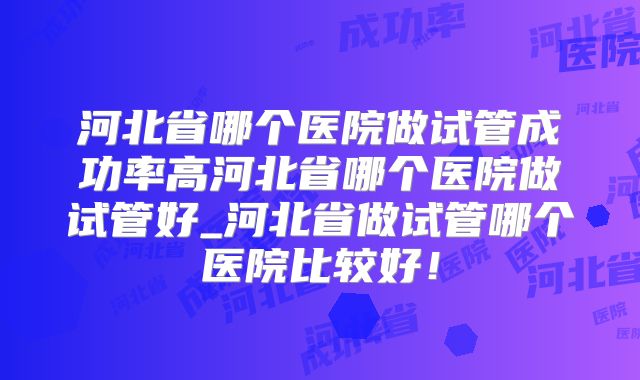 河北省哪个医院做试管成功率高河北省哪个医院做试管好_河北省做试管哪个医院比较好！