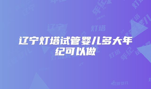 辽宁灯塔试管婴儿多大年纪可以做