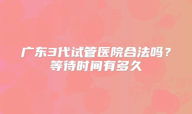 广东3代试管医院合法吗?等待时间有多久