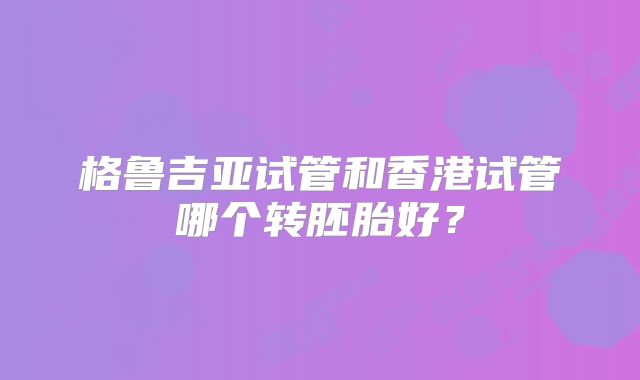 格鲁吉亚试管和香港试管哪个转胚胎好?