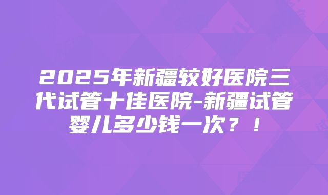 2025年新疆较好医院三代试管十佳医院-新疆试管婴儿多少钱一次？！